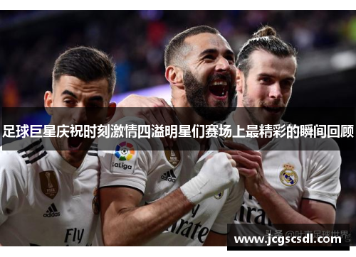 足球巨星庆祝时刻激情四溢明星们赛场上最精彩的瞬间回顾