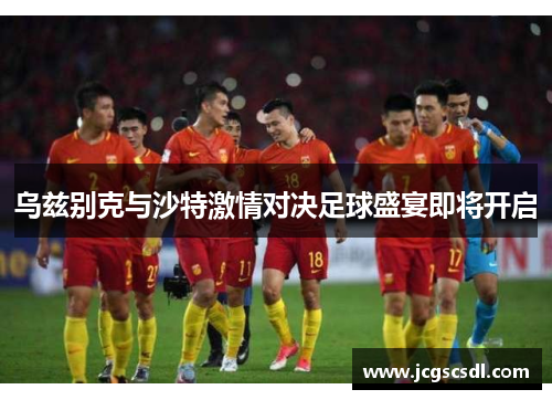 乌兹别克与沙特激情对决足球盛宴即将开启