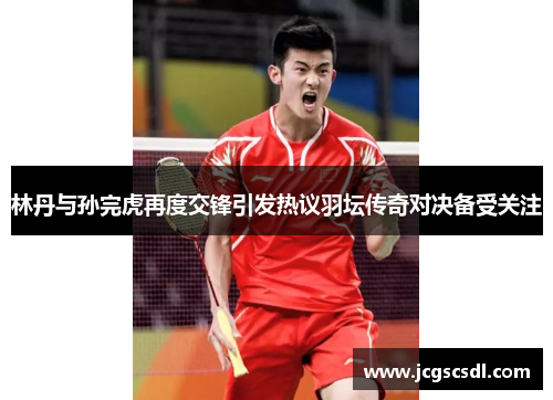 林丹与孙完虎再度交锋引发热议羽坛传奇对决备受关注 林丹与孙完虎再度交锋引发热议羽坛传奇对决备受关注