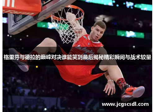 格里芬与德拉的巅峰对决谁能笑到最后揭秘精彩瞬间与战术较量 格里芬与德拉的巅峰对决谁能笑到最后揭秘精彩瞬间与战术较量