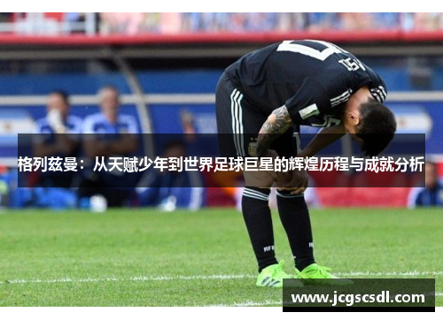 格列兹曼:从天赋少年到世界足球巨星的辉煌历程与成就分析 格列兹曼:从天赋少年到世界足球巨星的辉煌历程与成就分析