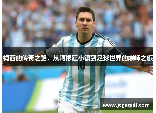 梅西的传奇之路:从阿根廷小镇到足球世界的巅峰之旅 梅西的传奇之路:从阿根廷小镇到足球世界的巅峰之旅