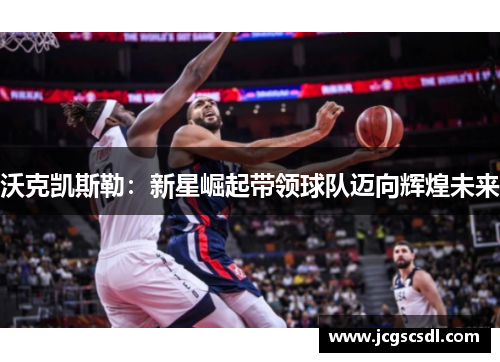 沃克凯斯勒：新星崛起带领球队迈向辉煌未来