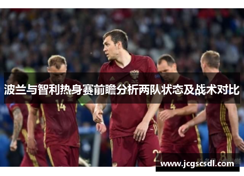 波兰与智利热身赛前瞻分析两队状态及战术对比